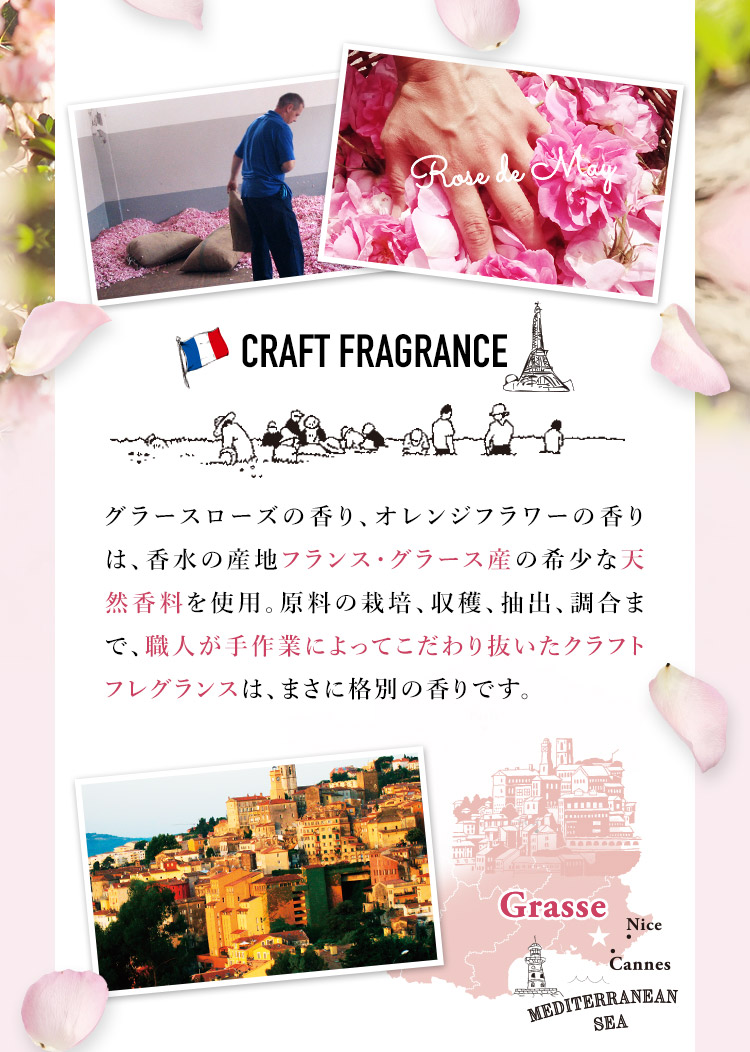 グラースローズの香り、オレンジフラワーの香りは、香水の産地フランス・グラース産の希少な天然香料を使用。原料の栽培、収穫、抽出、調合まで、職人が手作業によってこだわり抜いたクラフトフレグランスは、まさに格別の香りです。