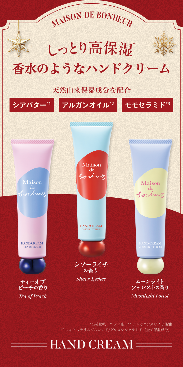MAISON DE BONHEUR しっとり高保湿 香水のようなハンドクリーム。天然由来保湿成分を配合：シアバター、アルガンオイル、モモセラミド。ティーオブピーチの香り／シアーライチの香り／ムーンライトフォレストの香り。※当社比較 ※1 シア脂 ※2 アルガニアスピノサ核油 ※3 フィトステリルグルコシド／グルコシルセラミド（全て保湿成分）